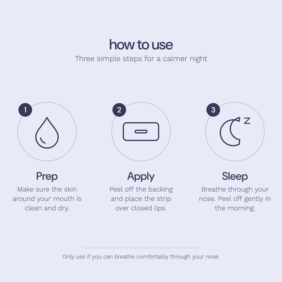 How to use Rest sleep tape: 1 Prep, make sure the skin around your mouth is clean and dry. 2 Apply, peel off the backing and place the strip over closed lips. 3 Sleep, breathe through your nose and peel off gently in the morning.