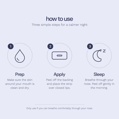 How to use Rest sleep tape: 1 Prep, make sure the skin around your mouth is clean and dry. 2 Apply, peel off the backing and place the strip over closed lips. 3 Sleep, breathe through your nose and peel off gently in the morning.